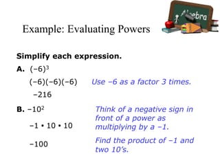Example: Evaluating Powers
Simplify each expression.
A. (–6)3
(–6)(–6)(–6)
–216
Use –6 as a factor 3 times.
B. –102
–1 • 10 • 10
–100
Think of a negative sign in
front of a power as
multiplying by a –1.
Find the product of –1 and
two 10’s.
 