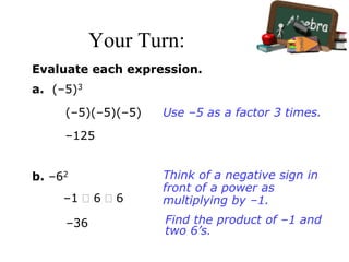 Your Turn:
Evaluate each expression.
a. (–5)3
(–5)(–5)(–5)
–125
Use –5 as a factor 3 times.
b. –62
–1  6  6
–36
Think of a negative sign in
front of a power as
multiplying by –1.
Find the product of –1 and
two 6’s.
 