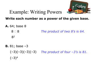 Example: Writing Powers
Write each number as a power of the given base.
A. 64; base 8
8  8
82
The product of two 8’s is 64.
B. 81; base –3
(–3)(–3)(–3)(–3)
(–3)4
The product of four –3’s is 81.
 