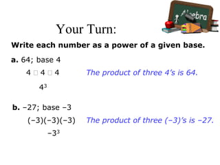 Your Turn:
Write each number as a power of a given base.
a. 64; base 4
4  4  4
43
The product of three 4’s is 64.
b. –27; base –3
(–3)(–3)(–3)
–33
The product of three (–3)’s is –27.
 