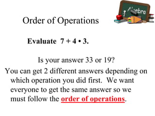 Order of Operations
Is your answer 33 or 19?
You can get 2 different answers depending on
which operation you did first. We want
everyone to get the same answer so we
must follow the order of operations.
Evaluate 7 + 4 • 3.
 
