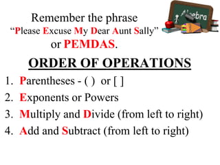 Remember the phrase
“Please Excuse My Dear Aunt Sally”
or PEMDAS.
ORDER OF OPERATIONS
1. Parentheses - ( ) or [ ]
2. Exponents or Powers
3. Multiply and Divide (from left to right)
4. Add and Subtract (from left to right)
 