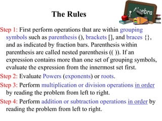 The Rules
Step 1: First perform operations that are within grouping
symbols such as parenthesis (), brackets [], and braces {},
and as indicated by fraction bars. Parenthesis within
parenthesis are called nested parenthesis (( )). If an
expression contains more than one set of grouping symbols,
evaluate the expression from the innermost set first.
Step 2: Evaluate Powers (exponents) or roots.
Step 3: Perform multiplication or division operations in order
by reading the problem from left to right.
Step 4: Perform addition or subtraction operations in order by
reading the problem from left to right.
 