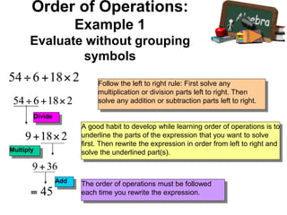 Follow the left to right rule: First solve any
multiplication or division parts left to right. Then
solve any addition or subtraction parts left to right.
A good habit to develop while learning order of operations is to
underline the parts of the expression that you want to solve
first. Then rewrite the expression in order from left to right and
solve the underlined part(s).
The order of operations must be followed
each time you rewrite the expression.
Divide
Multiply
Add
Order of Operations:
Example 1
Evaluate without grouping
symbols
 