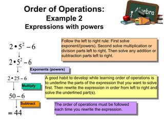 Exponents (powers)
Multiply
Subtract
Follow the left to right rule: First solve
exponent/(powers). Second solve multiplication or
division parts left to right. Then solve any addition or
subtraction parts left to right.
A good habit to develop while learning order of operations is
to underline the parts of the expression that you want to solve
first. Then rewrite the expression in order from left to right and
solve the underlined part(s).
The order of operations must be followed
each time you rewrite the expression.
Order of Operations:
Example 2
Expressions with powers
 