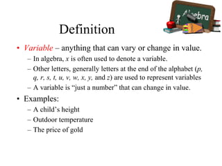 Definition
• Variable – anything that can vary or change in value.
– In algebra, x is often used to denote a variable.
– Other letters, generally letters at the end of the alphabet (p,
q, r, s, t, u, v, w, x, y, and z) are used to represent variables
– A variable is “just a number” that can change in value.
• Examples:
– A child’s height
– Outdoor temperature
– The price of gold
 