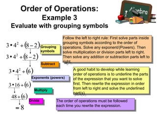 Exponents (powers)
Multiply
Subtract
Follow the left to right rule: First solve parts inside
grouping symbols according to the order of
operations. Solve any exponent/(Powers). Then
solve multiplication or division parts left to right.
Then solve any addition or subtraction parts left to
right.
A good habit to develop while learning
order of operations is to underline the parts
of the expression that you want to solve
first. Then rewrite the expression in order
from left to right and solve the underlined
part(s).
The order of operations must be followed
each time you rewrite the expression.
Grouping
symbols
Divide
Order of Operations:
Example 3
Evaluate with grouping symbols
 