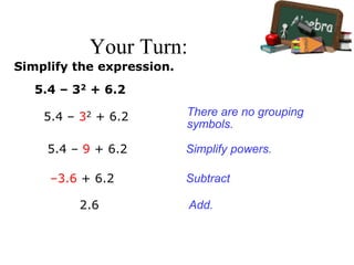 Your Turn:
Simplify the expression.
5.4 – 32 + 6.2
5.4 – 32 + 6.2
5.4 – 9 + 6.2
–3.6 + 6.2
2.6
There are no grouping
symbols.
Simplify powers.
Subtract
Add.
 