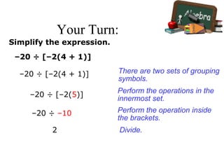 Your Turn:
Simplify the expression.
–20 ÷ [–2(4 + 1)]
–20 ÷ [–2(4 + 1)]
–20 ÷ [–2(5)]
–20 ÷ –10
2
There are two sets of grouping
symbols.
Perform the operations in the
innermost set.
Perform the operation inside
the brackets.
Divide.
 