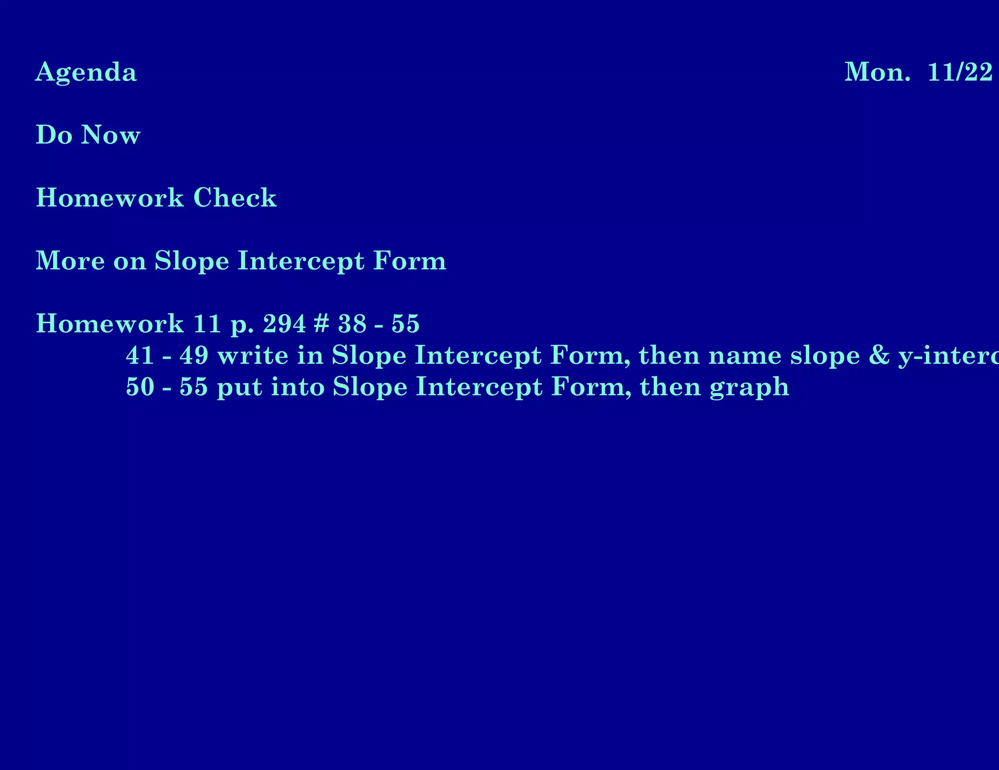 Agenda Mon. 11/22
Do Now
Homework Check
More on Slope Intercept Form
Homework 11 p. 294 # 38 - 55
41 - 49 write in Slope Intercept Form, then name slope & y-interc
50 - 55 put into Slope Intercept Form, then graph