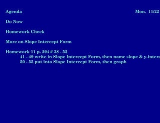 Agenda Mon. 11/22
Do Now
Homework Check
More on Slope Intercept Form
Homework 11 p. 294 # 38 - 55
41 - 49 write in Slope Intercept Form, then name slope & y-interc
50 - 55 put into Slope Intercept Form, then graph
 