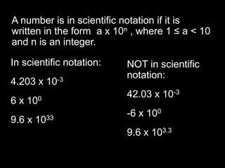 A number is in scientific notation if it is written in the form  a x 10n , where 1 ≤ a < 10 and n is an integer. In scientific notation: 4.203 x 10-3 6 x 100 9.6 x 1033 NOT in scientific notation: 42.03 x 10-3 -6 x 100 9.6 x 103.3 