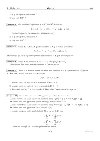 L1 Maths - Info Algèbre 2008
2. Si f est bijective, déterminer f−1.
3. Que vaut f(R2) ?
Exercice 6 On considère l’application f de R3 dans R3 définie par
f(x, y, z) = (x − y + 2z, −x + y − z, 2x − y + z).
1. Etudier l’injectivité, la surjectivité, la bijectivité de f.
2. Si f est bijective, déterminer f−1.
3. Que vaut f(R3) ?
Exercice 7 Soient E, F, G et H quatre ensembles et f, g et h trois applications
f : E −→ F ; g : F −→ G ; h : G −→ H.
Montrer que g ◦ f et h ◦ g sont bijectives si et seulement si f, g et h sont bijectives.
Exercice 8 Soient E un ensemble et f : E −→ E telle que f ◦ f ◦ f = f.
Montrer que f est injective si et seulement si f est surjective.
Exercice 9 Soient A et B deux parties non vides d’un ensemble E et f l’application de P(E) dans
P(A) × P(B) définie, pour tout X ∈ P(E), par
f(X) = (A ∩ X, B ∩ X).
1. Montrer que f est injective si et seulement si A ∪ B = E.
2. Montrer que f est surjective si et seulement si A ∩ B = ∅.
3. Supposons que A ∪ B = E et A ∩ B = ∅. Déterminer l’application réciproque de f.
Exercice 10 Soient E et F des ensembles, f une application de E dans F.
A toute partie A de E, on associe son ensemble image : f(A) = {y ∈ F|∃x ∈ A, f(x) = y}.
On définit ainsi une application (notée encore f) de P(E) dans P(F).
A toute partie B de F, on associe son ensemble image réciproque : : f−1(B) = {x ∈ E|f(x) ∈ B}.
On définit ainsi une application de P(F) dans P(E).
1. Montrer que pour toute famille {Ai, i ∈ I} de parties de E, on a :
f(
[
i∈I
Ai) =
[
i∈I
f(Ai)
f(

i∈I
Ai) ⊂

i∈I
f(Ai)
Donner un exemple où l’inclusion précédente est stricte.
–2/3– Mathématiques
 