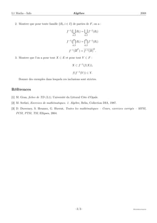 L1 Maths - Info Algèbre 2008
2. Montrer que pour toute famille {Bi, i ∈ I} de parties de F, on a :
f−1
(
[
i∈I
Bi) =
[
i∈I
f−1
(Bi)
f−1
(

i∈I
Bi) =

i∈I
f−1
(Bi)
f−1
(B
F
) = f−1(B)
E
.
3. Montrer que l’on a pour tout X ⊂ E et pour tout Y ⊂ F :
X ⊂ f−1
(f(X)),
f(f−1
(Y )) ⊂ Y.
Donner des exemples dans lesquels ces inclusions sont strictes.
Références
[1] M. Gran, fiches de TD (L1), Université du Littoral Côte d’Opale.
[2] M. Serfati, Exercices de mathématiques. 1. Algèbre, Belin, Collection DIA, 1987.
[3] D. Duverney, S. Heumez, G. Huvent, Toutes les mathématiques – Cours, exercices corrigés – MPSI,
PCSI, PTSI, TSI, Ellipses, 2004.
–3/3– Mathématiques
 