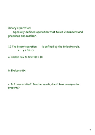 Binary Operation:
    Specially defined operation that takes 2 numbers and
produces one number.


1.) The binary operation      is defined by the following rule.
        x    y = 3x + y

a. Explain how to find 416 = 18




b. Evaluate 614.




c. Is 1 commutative? In other words, does 1 have an any-order
property?




                                                                  5
 
