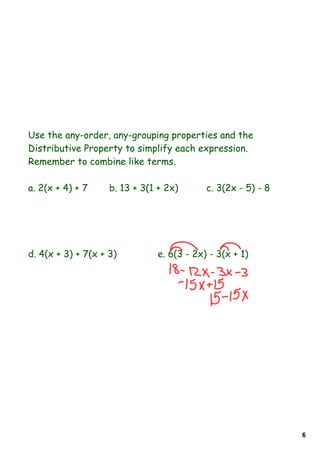 Use the any-order, any-grouping properties and the
Distributive Property to simplify each expression.
Remember to combine like terms.

a. 2(x + 4) + 7     b. 13 + 3(1 + 2x)      c. 3(2x - 5) - 8




d. 4(x + 3) + 7(x + 3)         e. 6(3 - 2x) - 3(x + 1)




                                                              6
 
