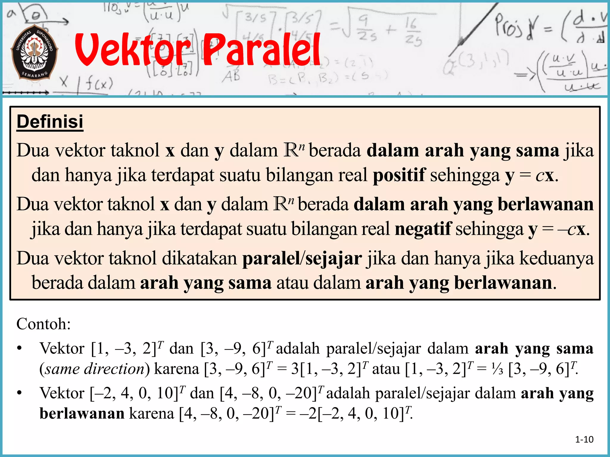 Contoh:
• Vektor [1, –3, 2]T dan [3, –9, 6]T adalah paralel/sejajar dalam arah yang sama
(same direction) karena [3, –9, 6]T = 3[1, –3, 2]T atau [1, –3, 2]T = ⅓ [3, –9, 6]T.
• Vektor [–2, 4, 0, 10]T dan [4, –8, 0, –20]T adalah paralel/sejajar dalam arah yang
berlawanan karena [4, –8, 0, –20]T = –2[–2, 4, 0, 10]T.
Definisi
Dua vektor taknol x dan y dalam Rn berada dalam arah yang sama jika
dan hanya jika terdapat suatu bilangan real positif sehingga y = cx.
Dua vektor taknol x dan y dalam Rn berada dalam arah yang berlawanan
jika dan hanya jika terdapat suatu bilangan real negatif sehingga y = –cx.
Dua vektor taknol dikatakan paralel/sejajar jika dan hanya jika keduanya
berada dalam arah yang sama atau dalam arah yang berlawanan.
1-10
 