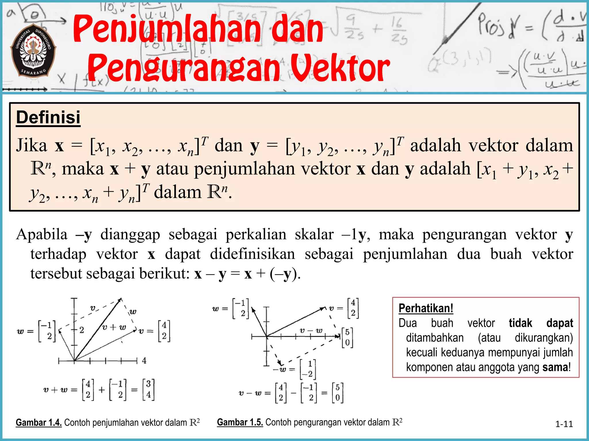 Definisi
Jika x = [x1, x2, …, xn]T dan y = [y1, y2, …, yn]T adalah vektor dalam
Rn, maka x + y atau penjumlahan vektor x dan y adalah [x1 + y1, x2 +
y2, …, xn + yn]T dalam Rn.
Gambar 1.4. Contoh penjumlahan vektor dalam R2 Gambar 1.5. Contoh pengurangan vektor dalam R2
Apabila –y dianggap sebagai perkalian skalar –1y, maka pengurangan vektor y
terhadap vektor x dapat didefinisikan sebagai penjumlahan dua buah vektor
tersebut sebagai berikut: x – y = x + (–y).
Perhatikan!
Dua buah vektor tidak dapat
ditambahkan (atau dikurangkan)
kecuali keduanya mempunyai jumlah
komponen atau anggota yang sama!
1-11
 