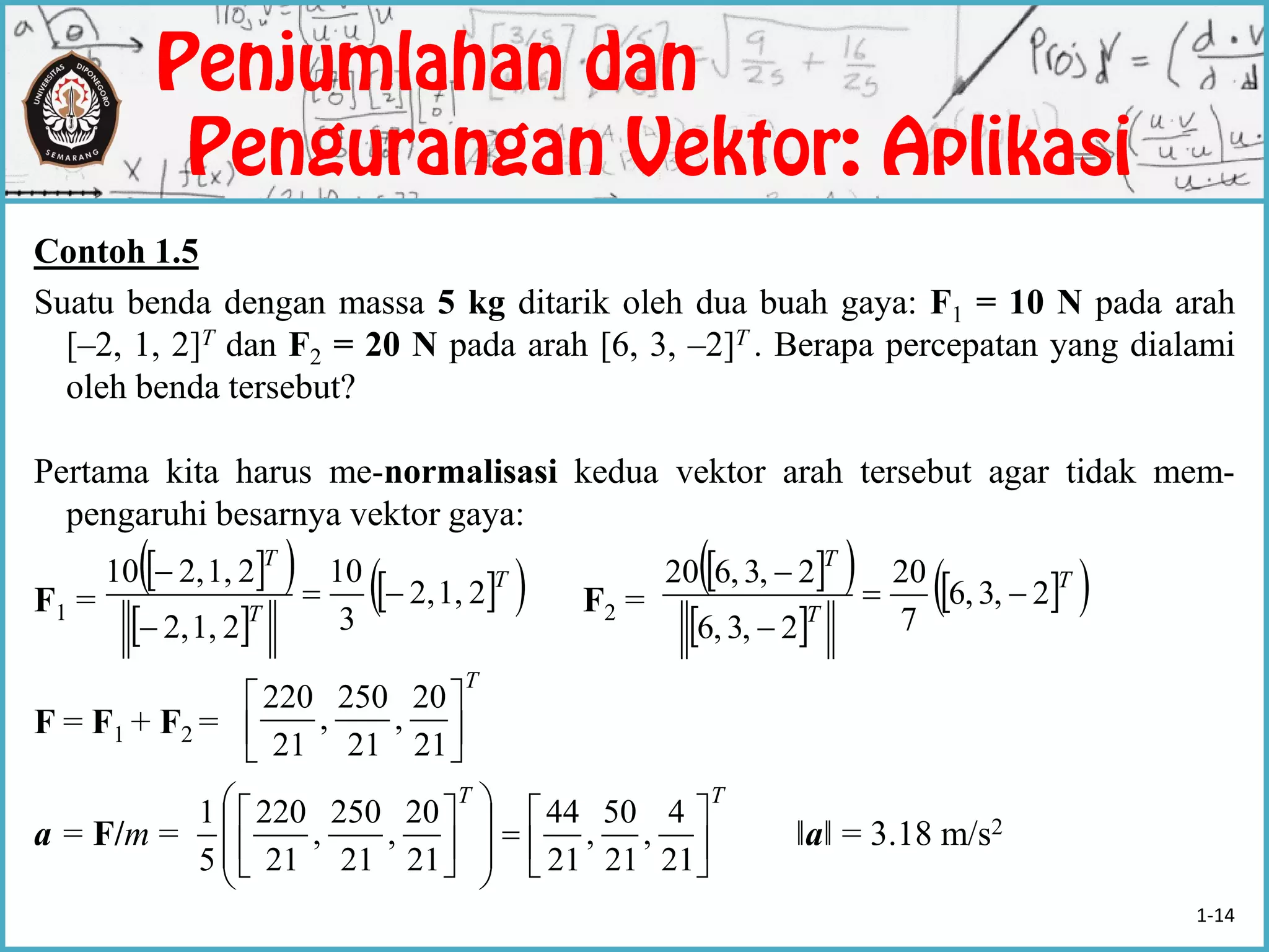 Contoh 1.5
Suatu benda dengan massa 5 kg ditarik oleh dua buah gaya: F1 = 10 N pada arah
[–2, 1, 2]T dan F2 = 20 N pada arah [6, 3, –2]T . Berapa percepatan yang dialami
oleh benda tersebut?
Pertama kita harus me-normalisasi kedua vektor arah tersebut agar tidak mem-
pengaruhi besarnya vektor gaya:
F1 = F2 =
F = F1 + F2 =
a = F/m = ‖a‖ = 3.18 m/s2
  
 
  T
T
T
21,2,
3
10
21,2,
21,2,10


   
 
  T
T
T
2,3,6
7
20
2,3,6
2,3,620



T






21
20
,
21
250
,
21
220
TT





















21
4
,
21
50
,
21
44
21
20
,
21
250
,
21
220
5
1
1-14
 