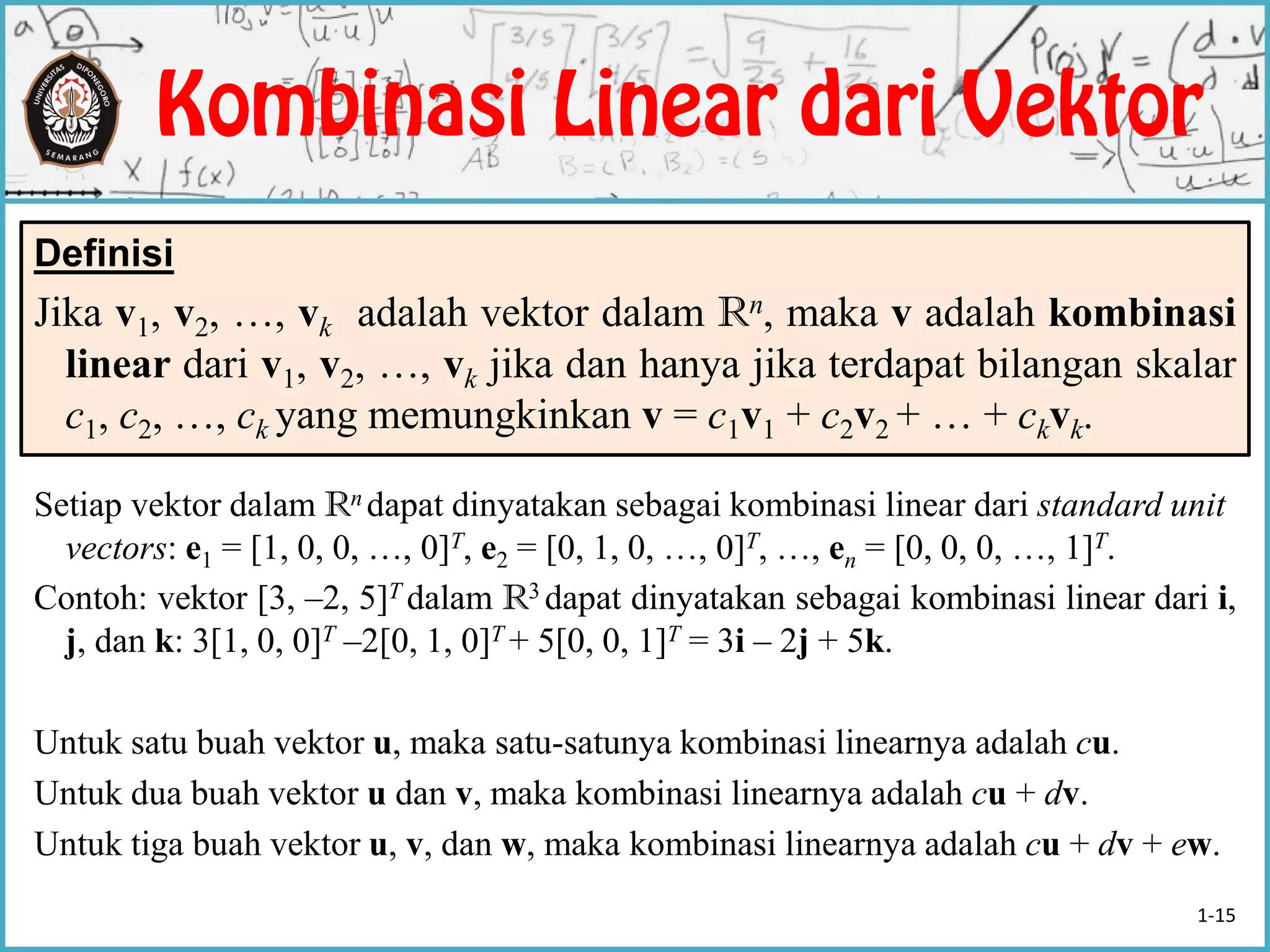 Setiap vektor dalam Rn dapat dinyatakan sebagai kombinasi linear dari standard unit
vectors: e1 = [1, 0, 0, …, 0]T, e2 = [0, 1, 0, …, 0]T, …, en = [0, 0, 0, …, 1]T.
Contoh: vektor [3, –2, 5]T dalam R3 dapat dinyatakan sebagai kombinasi linear dari i,
j, dan k: 3[1, 0, 0]T –2[0, 1, 0]T + 5[0, 0, 1]T = 3i – 2j + 5k.
Untuk satu buah vektor u, maka satu-satunya kombinasi linearnya adalah cu.
Untuk dua buah vektor u dan v, maka kombinasi linearnya adalah cu + dv.
Untuk tiga buah vektor u, v, dan w, maka kombinasi linearnya adalah cu + dv + ew.
Definisi
Jika v1, v2, …, vk adalah vektor dalam Rn, maka v adalah kombinasi
linear dari v1, v2, …, vk jika dan hanya jika terdapat bilangan skalar
c1, c2, …, ck yang memungkinkan v = c1v1 + c2v2 + … + ckvk.
1-15
 