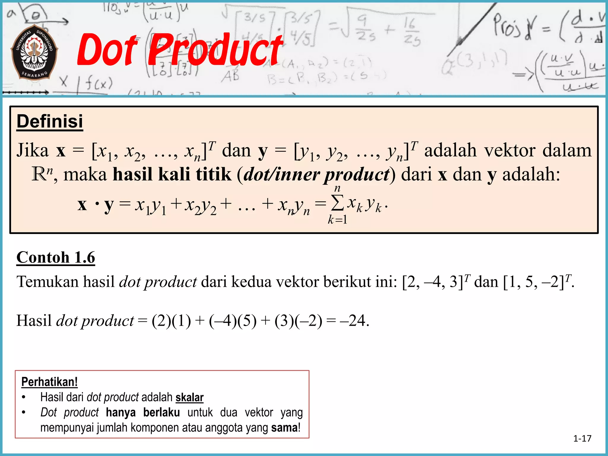 Definisi
Jika x = [x1, x2, …, xn]T dan y = [y1, y2, …, yn]T adalah vektor dalam
Rn, maka hasil kali titik (dot/inner product) dari x dan y adalah:
x ·y = x1y1 + x2y2 + … + xnyn = 

n
k
kk yx
1
.
Contoh 1.6
Temukan hasil dot product dari kedua vektor berikut ini: [2, –4, 3]T dan [1, 5, –2]T.
Hasil dot product = (2)(1) + (–4)(5) + (3)(–2) = –24.
Perhatikan!
• Hasil dari dot product adalah skalar
• Dot product hanya berlaku untuk dua vektor yang
mempunyai jumlah komponen atau anggota yang sama!
1-17
 