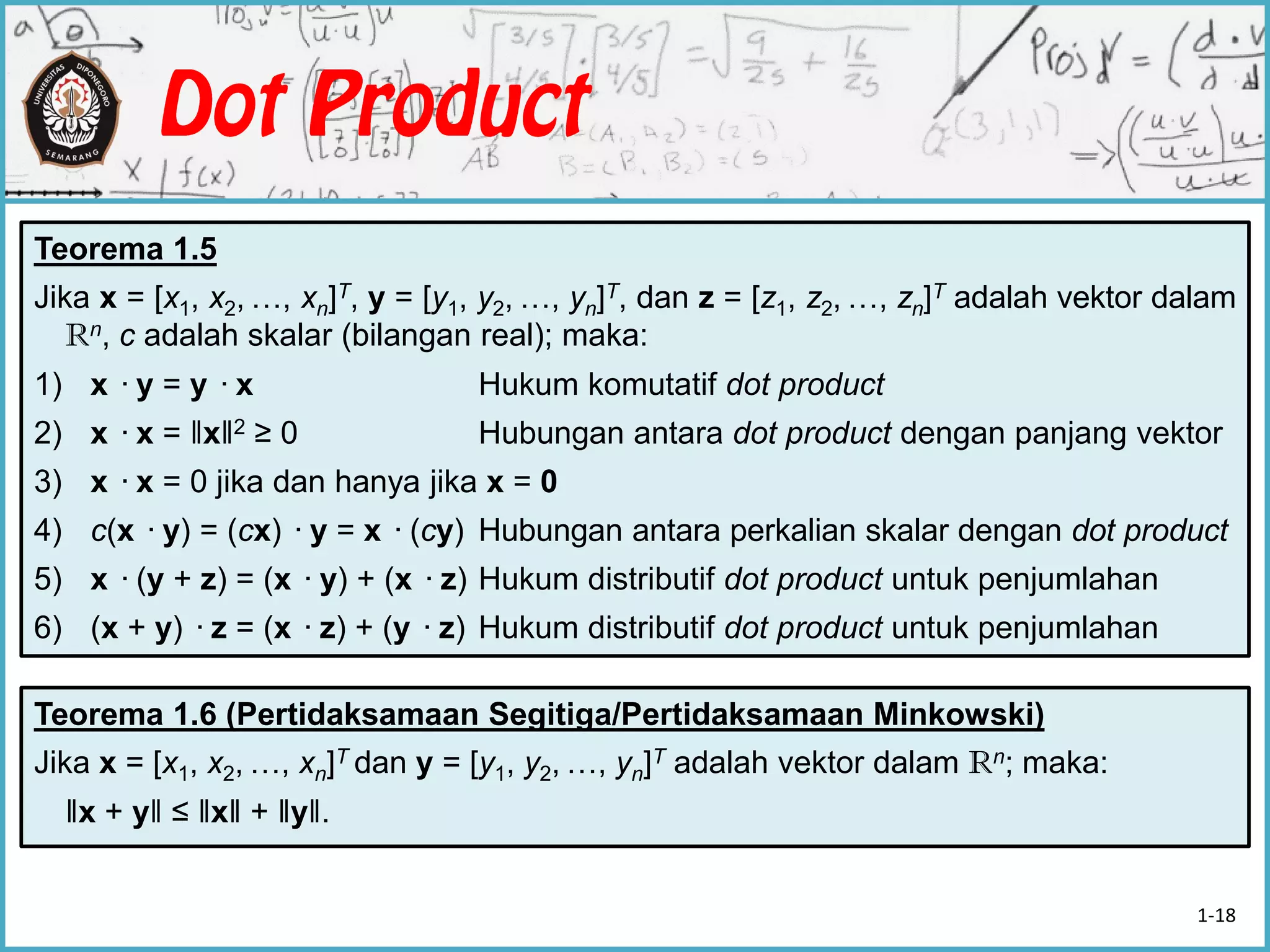 Teorema 1.5
Jika x = [x1, x2, …, xn]T, y = [y1, y2, …, yn]T, dan z = [z1, z2, …, zn]T adalah vektor dalam
Rn, c adalah skalar (bilangan real); maka:
1) x ·y = y ·x Hukum komutatif dot product
2) x ·x = ‖x‖2 ≥ 0 Hubungan antara dot product dengan panjang vektor
3) x ·x = 0 jika dan hanya jika x = 0
4) c(x ·y) = (cx) ·y = x ·(cy) Hubungan antara perkalian skalar dengan dot product
5) x ·(y + z) = (x ·y) + (x ·z) Hukum distributif dot product untuk penjumlahan
6) (x + y) ·z = (x ·z) + (y ·z) Hukum distributif dot product untuk penjumlahan
Teorema 1.6 (Pertidaksamaan Segitiga/Pertidaksamaan Minkowski)
Jika x = [x1, x2, …, xn]T dan y = [y1, y2, …, yn]T adalah vektor dalam Rn; maka:
‖x + y‖ ≤ ‖x‖ + ‖y‖.
1-18
 