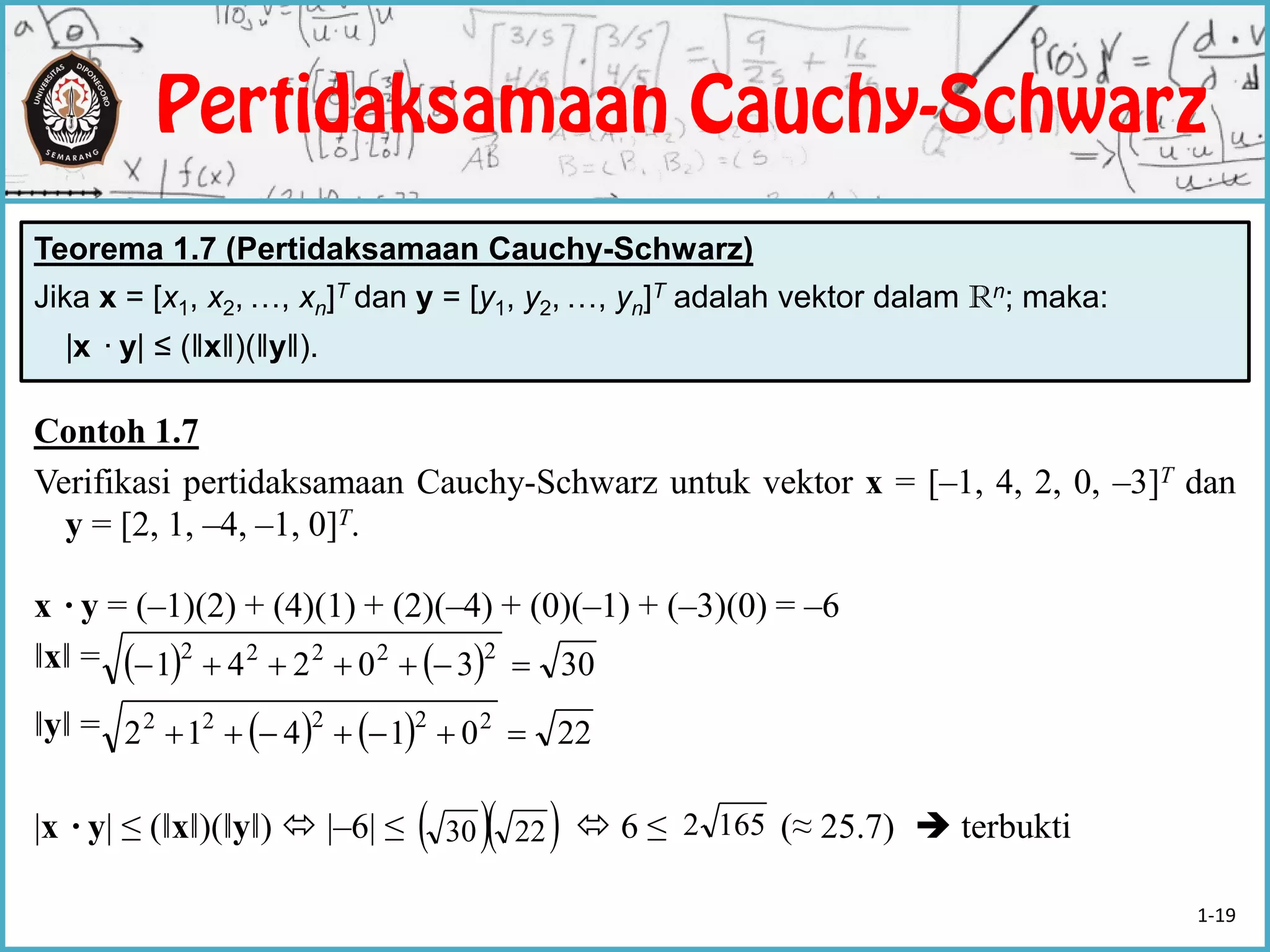 Teorema 1.7 (Pertidaksamaan Cauchy-Schwarz)
Jika x = [x1, x2, …, xn]T dan y = [y1, y2, …, yn]T adalah vektor dalam Rn; maka:
|x ·y| ≤ (‖x‖)(‖y‖).
Contoh 1.7
Verifikasi pertidaksamaan Cauchy-Schwarz untuk vektor x = [–1, 4, 2, 0, –3]T dan
y = [2, 1, –4, –1, 0]T.
x ·y = (–1)(2) + (4)(1) + (2)(–4) + (0)(–1) + (–3)(0) = –6
‖x‖ =
‖y‖ =
|x ·y| ≤ (‖x‖)(‖y‖)  |–6| ≤  6 ≤ (≈ 25.7)  terbukti
    3030241 22222

    2201412 22222

  2230 1652
1-19
 