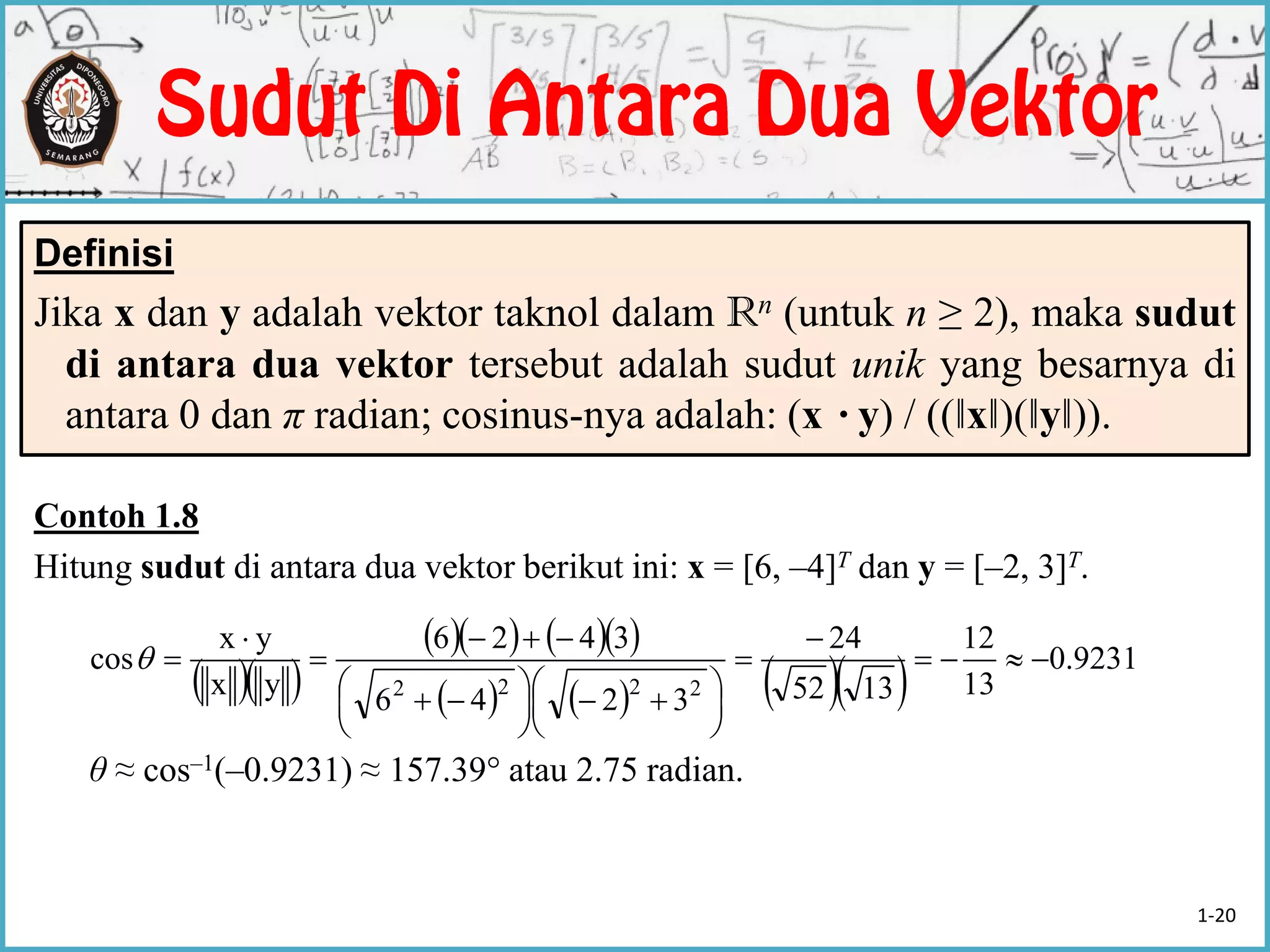 Contoh 1.8
Hitung sudut di antara dua vektor berikut ini: x = [6, –4]T dan y = [–2, 3]T.
θ ≈ cos–1(–0.9231) ≈ 157.39° atau 2.75 radian.
Definisi
Jika x dan y adalah vektor taknol dalam Rn (untuk n ≥ 2), maka sudut
di antara dua vektor tersebut adalah sudut unik yang besarnya di
antara 0 dan π radian; cosinus-nya adalah: (x ·y) / ((‖x‖)(‖y‖)).
  
     
       9231.0
13
12
1352
24
3246
3426
yx
yx
cos
2222








 




 




1-20
 