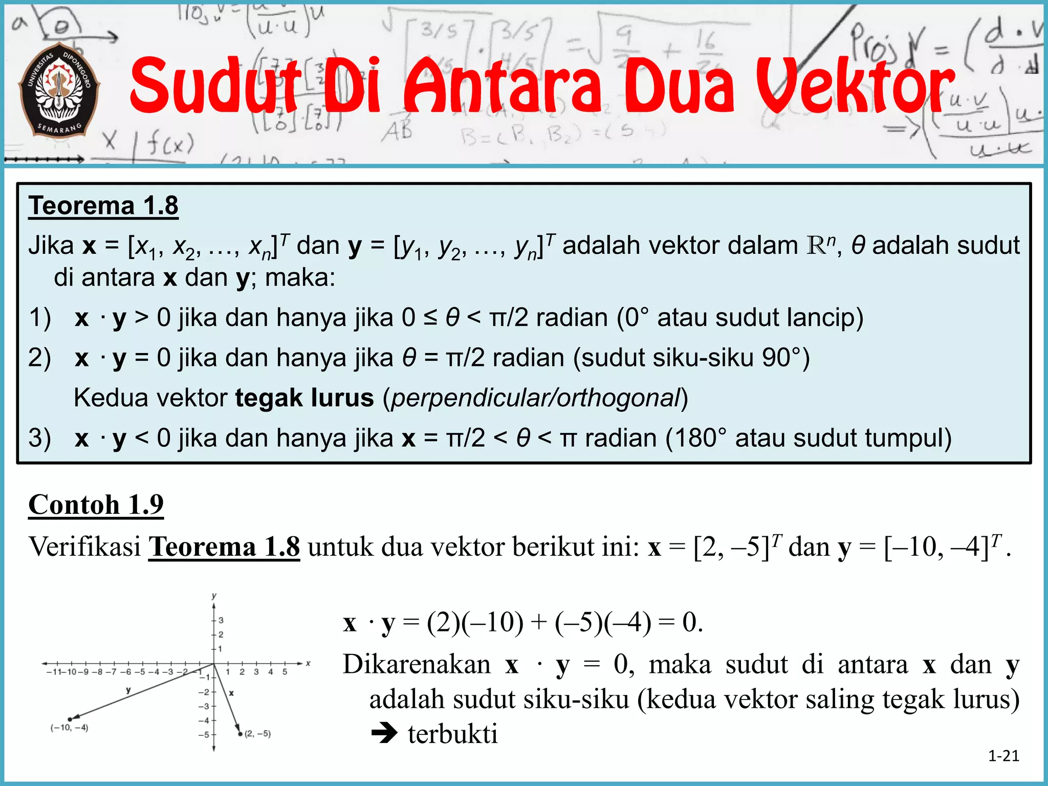 Teorema 1.8
Jika x = [x1, x2, …, xn]T dan y = [y1, y2, …, yn]T adalah vektor dalam Rn, θ adalah sudut
di antara x dan y; maka:
1) x ·y > 0 jika dan hanya jika 0 ≤ θ < π/2 radian (0° atau sudut lancip)
2) x ·y = 0 jika dan hanya jika θ = π/2 radian (sudut siku-siku 90°)
Kedua vektor tegak lurus (perpendicular/orthogonal)
3) x ·y < 0 jika dan hanya jika x = π/2 < θ < π radian (180° atau sudut tumpul)
Contoh 1.9
Verifikasi Teorema 1.8 untuk dua vektor berikut ini: x = [2, –5]T dan y = [–10, –4]T .
x ·y = (2)(–10) + (–5)(–4) = 0.
Dikarenakan x · y = 0, maka sudut di antara x dan y
adalah sudut siku-siku (kedua vektor saling tegak lurus)
 terbukti
1-21
 