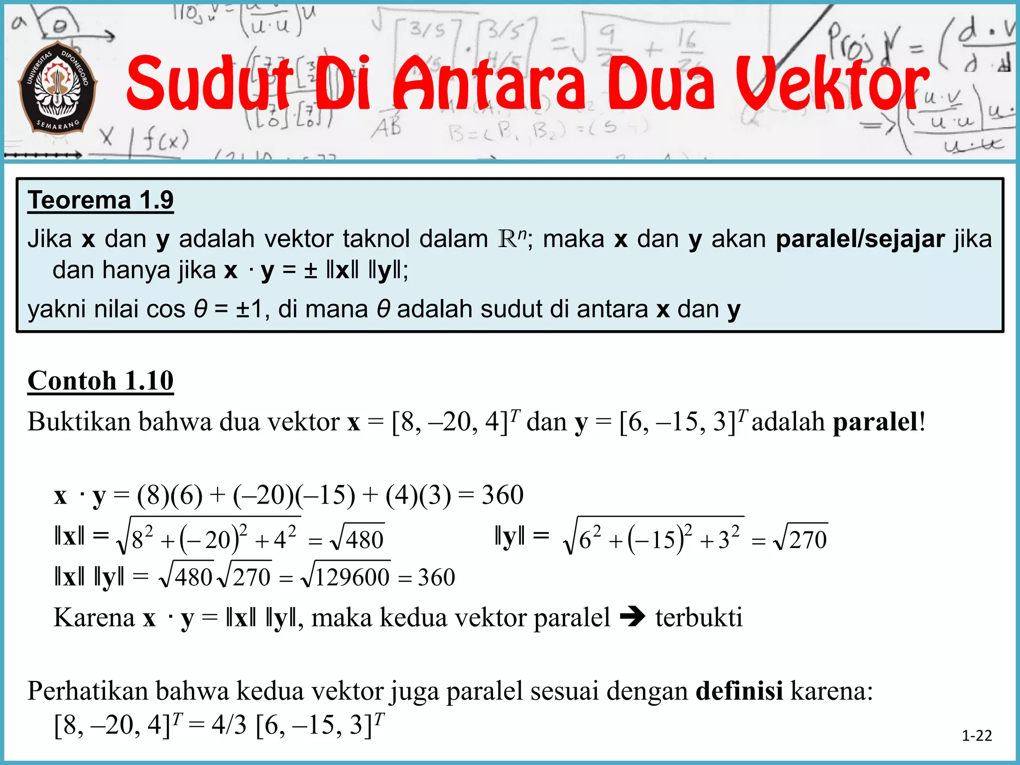 Teorema 1.9
Jika x dan y adalah vektor taknol dalam Rn; maka x dan y akan paralel/sejajar jika
dan hanya jika x ·y = ± ‖x‖ ‖y‖;
yakni nilai cos θ = ±1, di mana θ adalah sudut di antara x dan y
Contoh 1.10
Buktikan bahwa dua vektor x = [8, –20, 4]T dan y = [6, –15, 3]T adalah paralel!
x ·y = (8)(6) + (–20)(–15) + (4)(3) = 360
‖x‖ = ‖y‖ =
‖x‖ ‖y‖ =
Karena x ·y = ‖x‖ ‖y‖, maka kedua vektor paralel  terbukti
Perhatikan bahwa kedua vektor juga paralel sesuai dengan definisi karena:
[8, –20, 4]T = 4/3 [6, –15, 3]T
  4804208 222
   2703156 222

360129600270480 
1-22
 