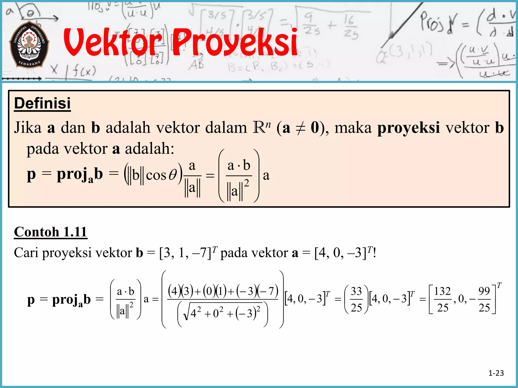 Contoh 1.11
Cari proyeksi vektor b = [3, 1, –7]T pada vektor a = [4, 0, –3]T!
p = projab =
Definisi
Jika a dan b adalah vektor dalam Rn (a ≠ 0), maka proyeksi vektor b
pada vektor a adalah:
p = projab =   a
a
ba
a
a
cosb 2 






 

        
 
   
T
TT






























 









 
25
99
0,,
25
132
30,,4
25
33
30,,4
304
731034
a
a
ba
222
2
1-23
 