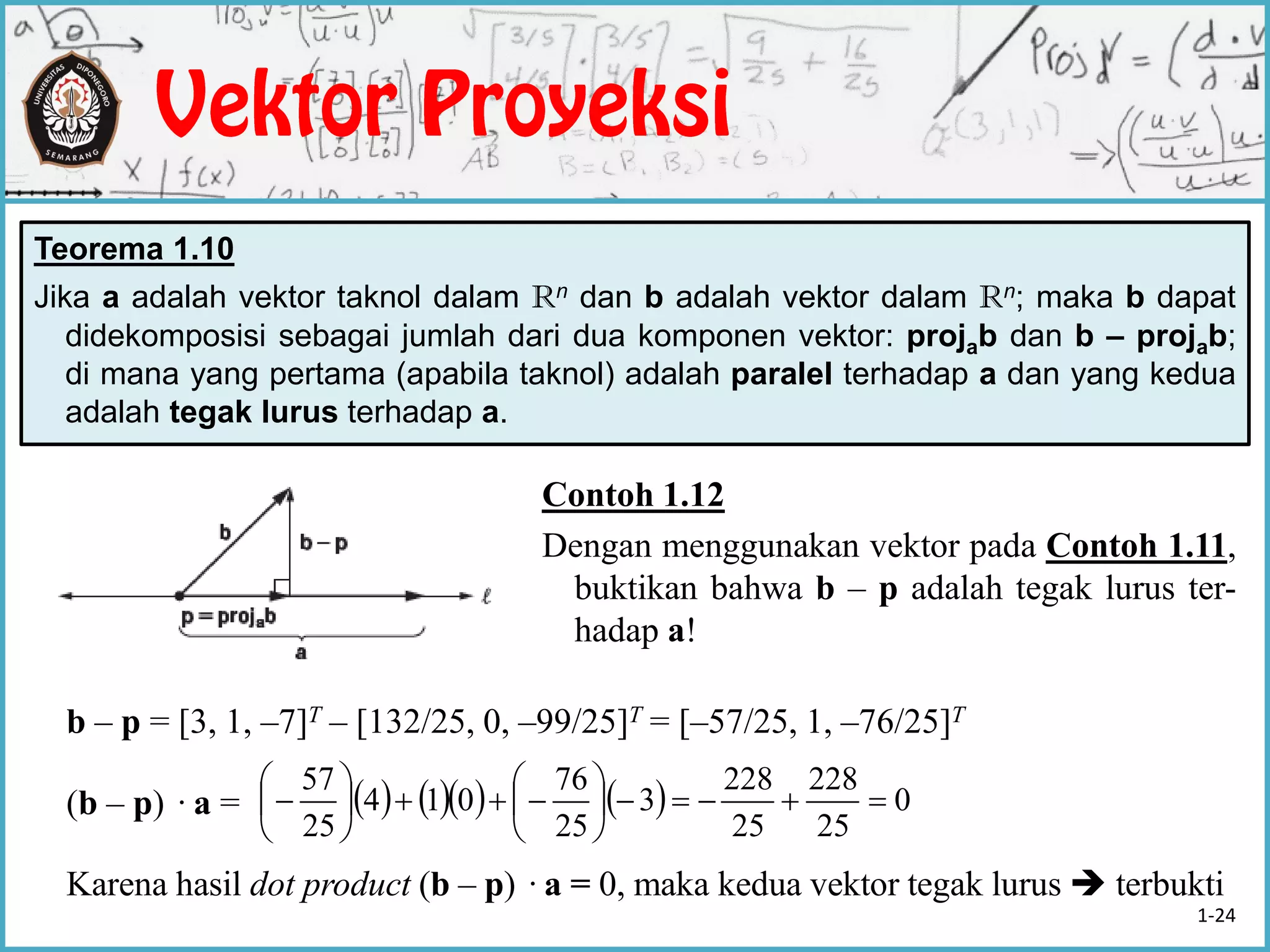 Teorema 1.10
Jika a adalah vektor taknol dalam Rn dan b adalah vektor dalam Rn; maka b dapat
didekomposisi sebagai jumlah dari dua komponen vektor: projab dan b – projab;
di mana yang pertama (apabila taknol) adalah paralel terhadap a dan yang kedua
adalah tegak lurus terhadap a.
Contoh 1.12
Dengan menggunakan vektor pada Contoh 1.11,
buktikan bahwa b – p adalah tegak lurus ter-
hadap a!
b – p = [3, 1, –7]T – [132/25, 0, –99/25]T = [–57/25, 1, –76/25]T
(b – p) ·a =
Karena hasil dot product (b – p) ·a = 0, maka kedua vektor tegak lurus  terbukti
       0
25
228
25
228
3
25
76
014
25
57













1-24
 