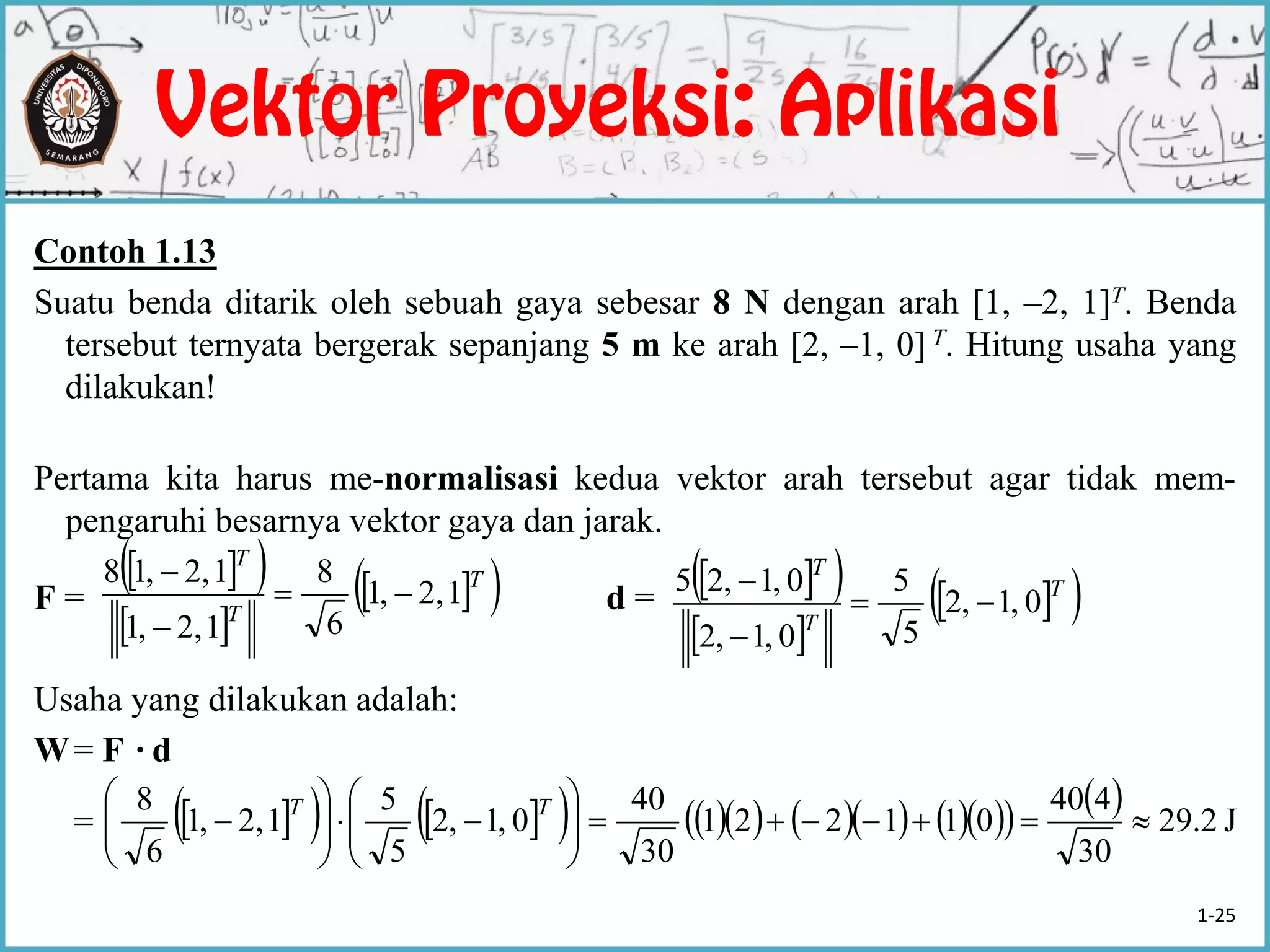 Contoh 1.13
Suatu benda ditarik oleh sebuah gaya sebesar 8 N dengan arah [1, –2, 1]T. Benda
tersebut ternyata bergerak sepanjang 5 m ke arah [2, –1, 0] T. Hitung usaha yang
dilakukan!
Pertama kita harus me-normalisasi kedua vektor arah tersebut agar tidak mem-
pengaruhi besarnya vektor gaya dan jarak.
F = d =
Usaha yang dilakukan adalah:
W= F ·d
=
  
 
  T
T
T
12,,1
6
8
12,,1
12,,18


   
 
  T
T
T
0,1,2
5
5
0,1,2
0,1,25



                  J2.29
30
440
011221
30
40
0,1,2
5
5
12,,1
6
8












 TT
1-25
 
