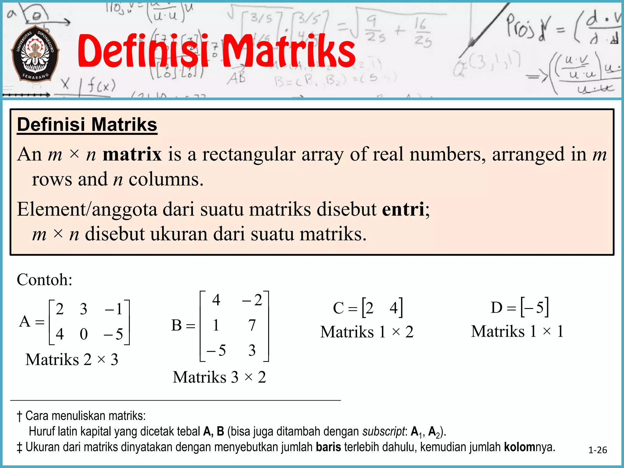 Contoh:
Matriks 2 × 3
Definisi Matriks
An m × n matrix is a rectangular array of real numbers, arranged in m
rows and n columns.
Element/anggota dari suatu matriks disebut entri;
m × n disebut ukuran dari suatu matriks.









504
132
A













35
71
24
B
Matriks 3 × 2
 42C 
Matriks 1 × 2
 5D 
Matriks 1 × 1
† Cara menuliskan matriks:
Huruf latin kapital yang dicetak tebal A, B (bisa juga ditambah dengan subscript: A1, A2).
‡ Ukuran dari matriks dinyatakan dengan menyebutkan jumlah baris terlebih dahulu, kemudian jumlah kolomnya. 1-26
 