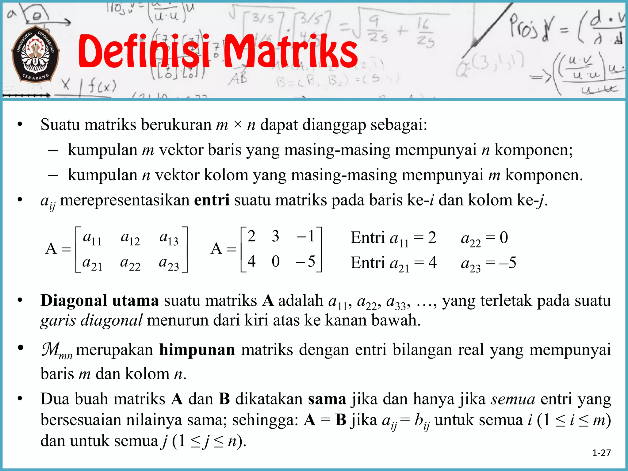 • Suatu matriks berukuran m × n dapat dianggap sebagai:
– kumpulan m vektor baris yang masing-masing mempunyai n komponen;
– kumpulan n vektor kolom yang masing-masing mempunyai m komponen.
• aij merepresentasikan entri suatu matriks pada baris ke-i dan kolom ke-j.
Entri a11 = 2 a22 = 0
Entri a21 = 4 a23 = –5
• Diagonal utama suatu matriks A adalah a11, a22, a33, …, yang terletak pada suatu
garis diagonal menurun dari kiri atas ke kanan bawah.
• Mmn merupakan himpunan matriks dengan entri bilangan real yang mempunyai
baris m dan kolom n.
• Dua buah matriks A dan B dikatakan sama jika dan hanya jika semua entri yang
bersesuaian nilainya sama; sehingga: A = B jika aij = bij untuk semua i (1 ≤ i ≤ m)
dan untuk semua j (1 ≤ j ≤ n).







232221
131211
A
aaa
aaa









504
132
A
1-27
 