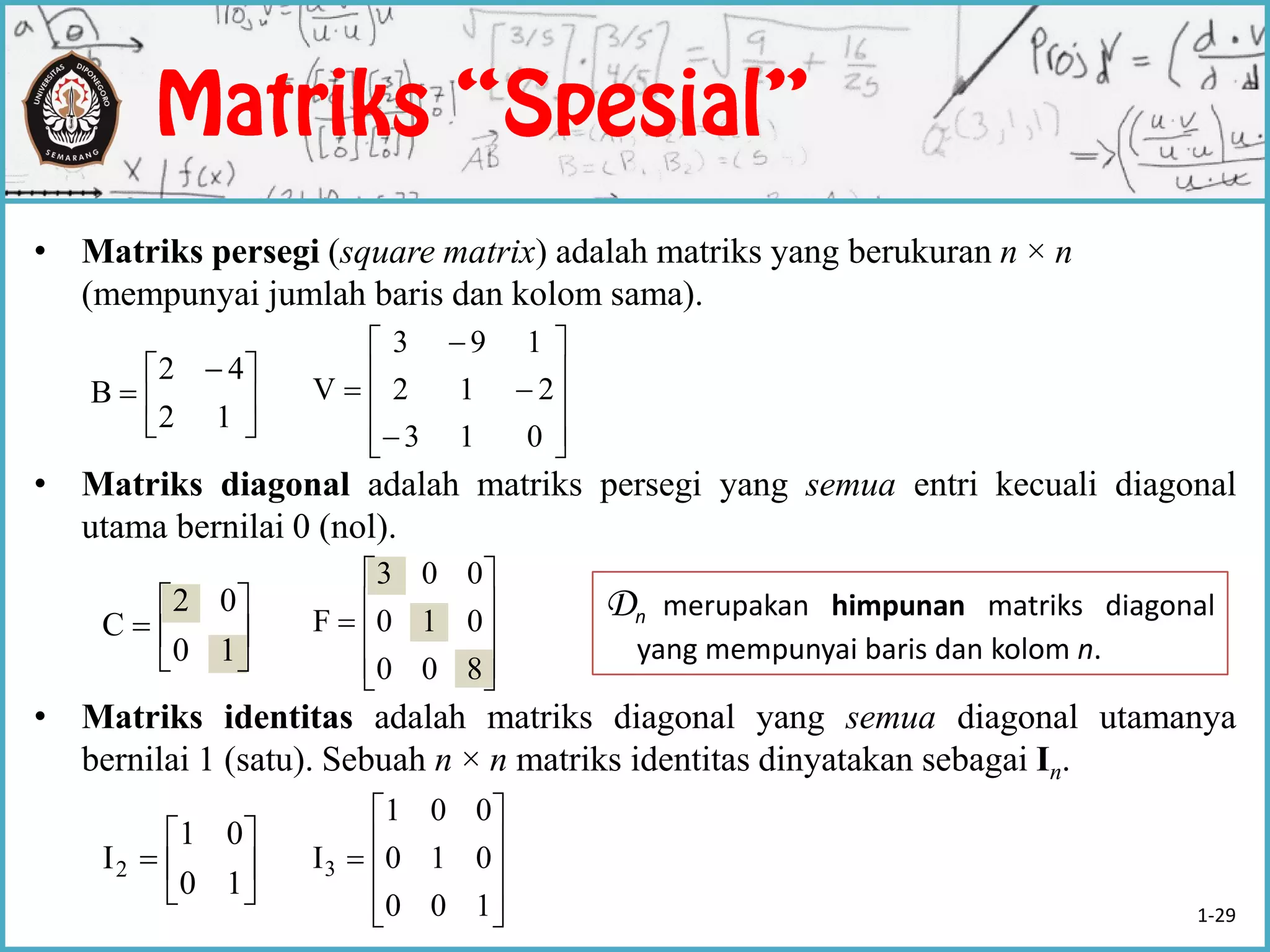 • Matriks persegi (square matrix) adalah matriks yang berukuran n × n
(mempunyai jumlah baris dan kolom sama).
• Matriks diagonal adalah matriks persegi yang semua entri kecuali diagonal
utama bernilai 0 (nol).
• Matriks identitas adalah matriks diagonal yang semua diagonal utamanya
bernilai 1 (satu). Sebuah n × n matriks identitas dinyatakan sebagai In.





 

12
42
B














013
212
193
V







10
02
C











800
010
003
F
Dn merupakan himpunan matriks diagonal
yang mempunyai baris dan kolom n.







10
01
I2











100
010
001
I3
1-29
 