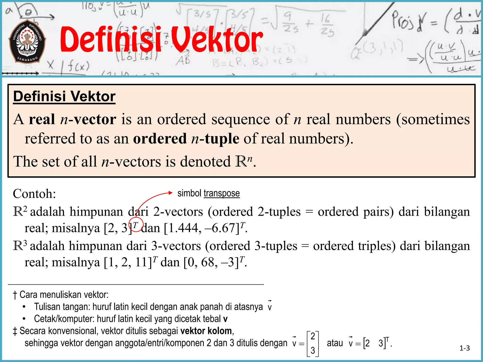 Definisi Vektor
A real n-vector is an ordered sequence of n real numbers (sometimes
referred to as an ordered n-tuple of real numbers).
The set of all n-vectors is denoted Rn.
Contoh:
R2 adalah himpunan dari 2-vectors (ordered 2-tuples = ordered pairs) dari bilangan
real; misalnya [2, 3]T dan [1.444, –6.67]T.
R3 adalah himpunan dari 3-vectors (ordered 3-tuples = ordered triples) dari bilangan
real; misalnya [1, 2, 11]T dan [0, 68, –3]T.
† Cara menuliskan vektor:
• Tulisan tangan: huruf latin kecil dengan anak panah di atasnya
• Cetak/komputer: huruf latin kecil yang dicetak tebal v
‡ Secara konvensional, vektor ditulis sebagai vektor kolom,
sehingga vektor dengan anggota/entri/komponen 2 dan 3 ditulis dengan atau






3
2
v
v
simbol transpose
  .T
32v  1-3
 