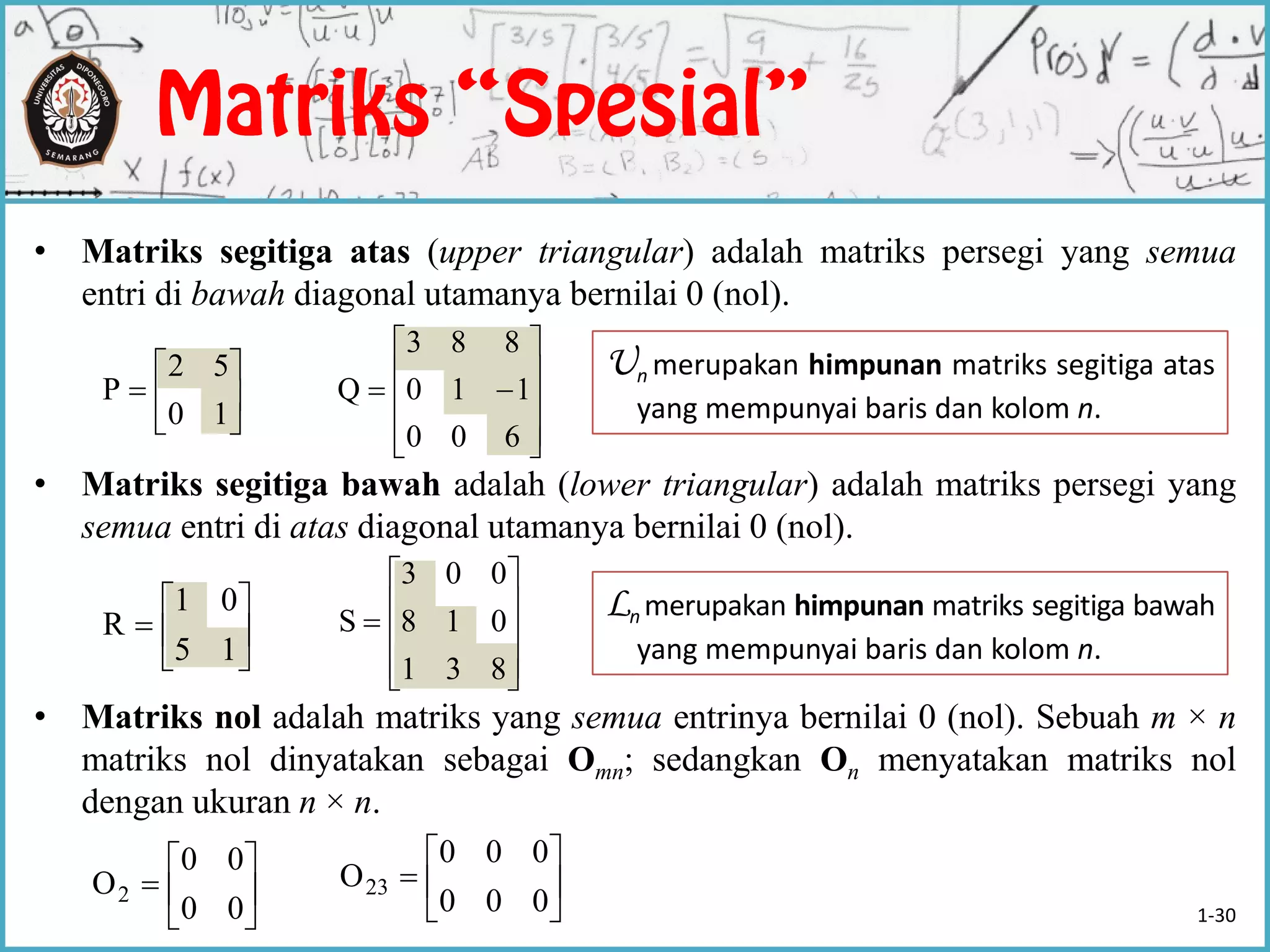• Matriks segitiga atas (upper triangular) adalah matriks persegi yang semua
entri di bawah diagonal utamanya bernilai 0 (nol).
• Matriks segitiga bawah adalah (lower triangular) adalah matriks persegi yang
semua entri di atas diagonal utamanya bernilai 0 (nol).
• Matriks nol adalah matriks yang semua entrinya bernilai 0 (nol). Sebuah m × n
matriks nol dinyatakan sebagai Omn; sedangkan On menyatakan matriks nol
dengan ukuran n × n.







10
52
P











600
110
883
Q







15
01
R











831
018
003
S
Ln merupakan himpunan matriks segitiga bawah
yang mempunyai baris dan kolom n.







00
00
O2 






000
000
O23
Un merupakan himpunan matriks segitiga atas
yang mempunyai baris dan kolom n.
1-30
 
