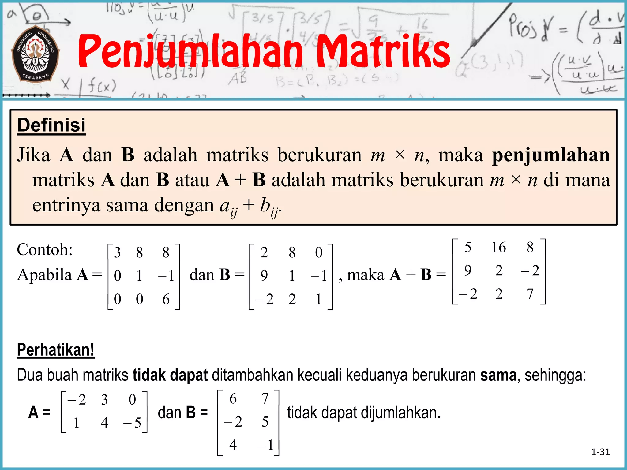 Definisi
Jika A dan B adalah matriks berukuran m × n, maka penjumlahan
matriks A dan B atau A + B adalah matriks berukuran m × n di mana
entrinya sama dengan aij + bij.
Contoh:
Apabila A = dan B = , maka A + B =
Perhatikan!
Dua buah matriks tidak dapat ditambahkan kecuali keduanya berukuran sama, sehingga:
A = dan B = tidak dapat dijumlahkan.











600
110
883












122
119
082












722
229
8165








541
032












14
52
76
1-31
 