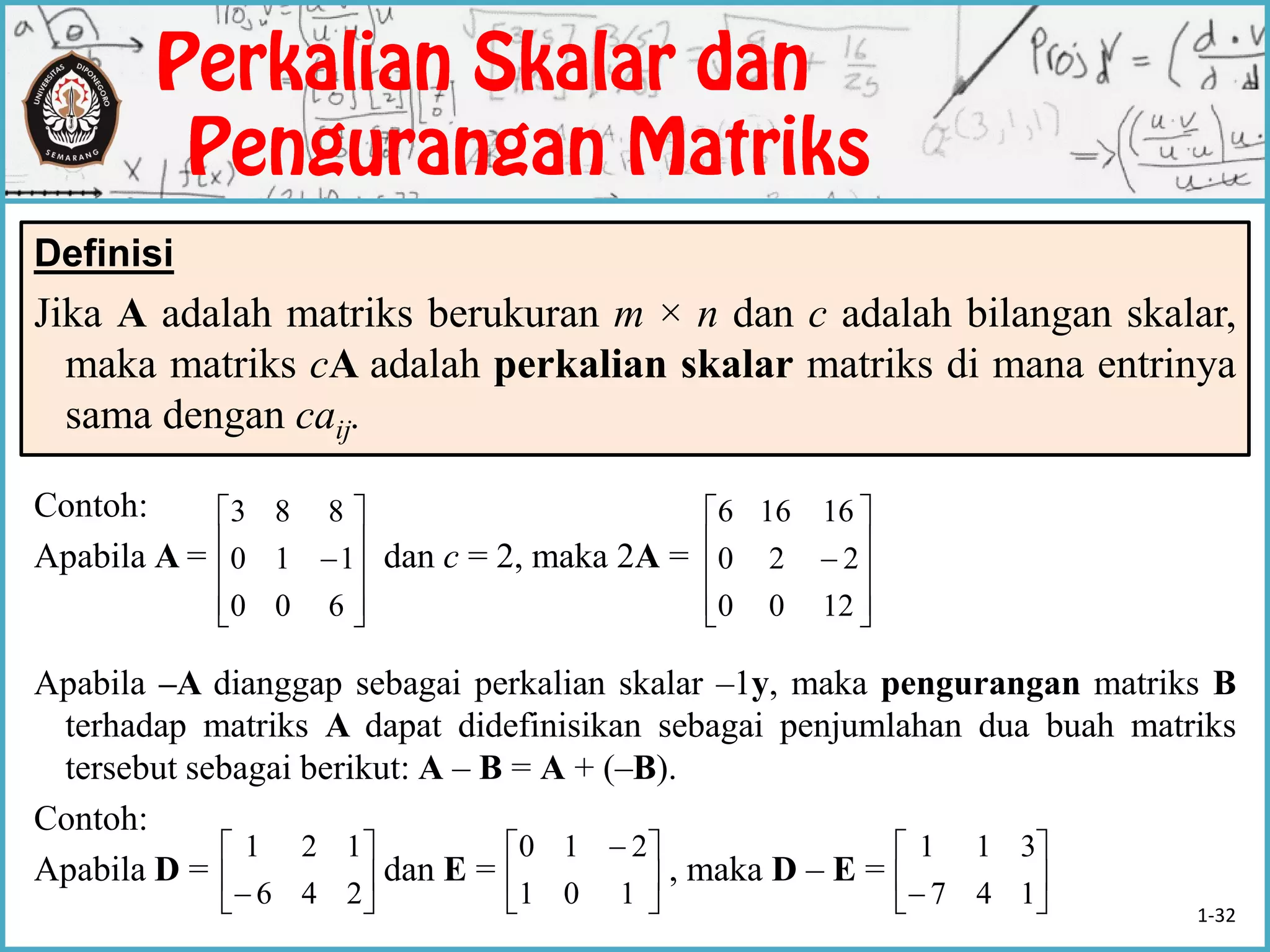 Definisi
Jika A adalah matriks berukuran m × n dan c adalah bilangan skalar,
maka matriks cA adalah perkalian skalar matriks di mana entrinya
sama dengan caij.
Contoh:
Apabila A = dan c = 2, maka 2A =
Apabila –A dianggap sebagai perkalian skalar –1y, maka pengurangan matriks B
terhadap matriks A dapat didefinisikan sebagai penjumlahan dua buah matriks
tersebut sebagai berikut: A – B = A + (–B).
Contoh:
Apabila D = dan E = , maka D – E =











600
110
883











1200
220
16166






 246
121





 
101
210






 147
311
1-32
 