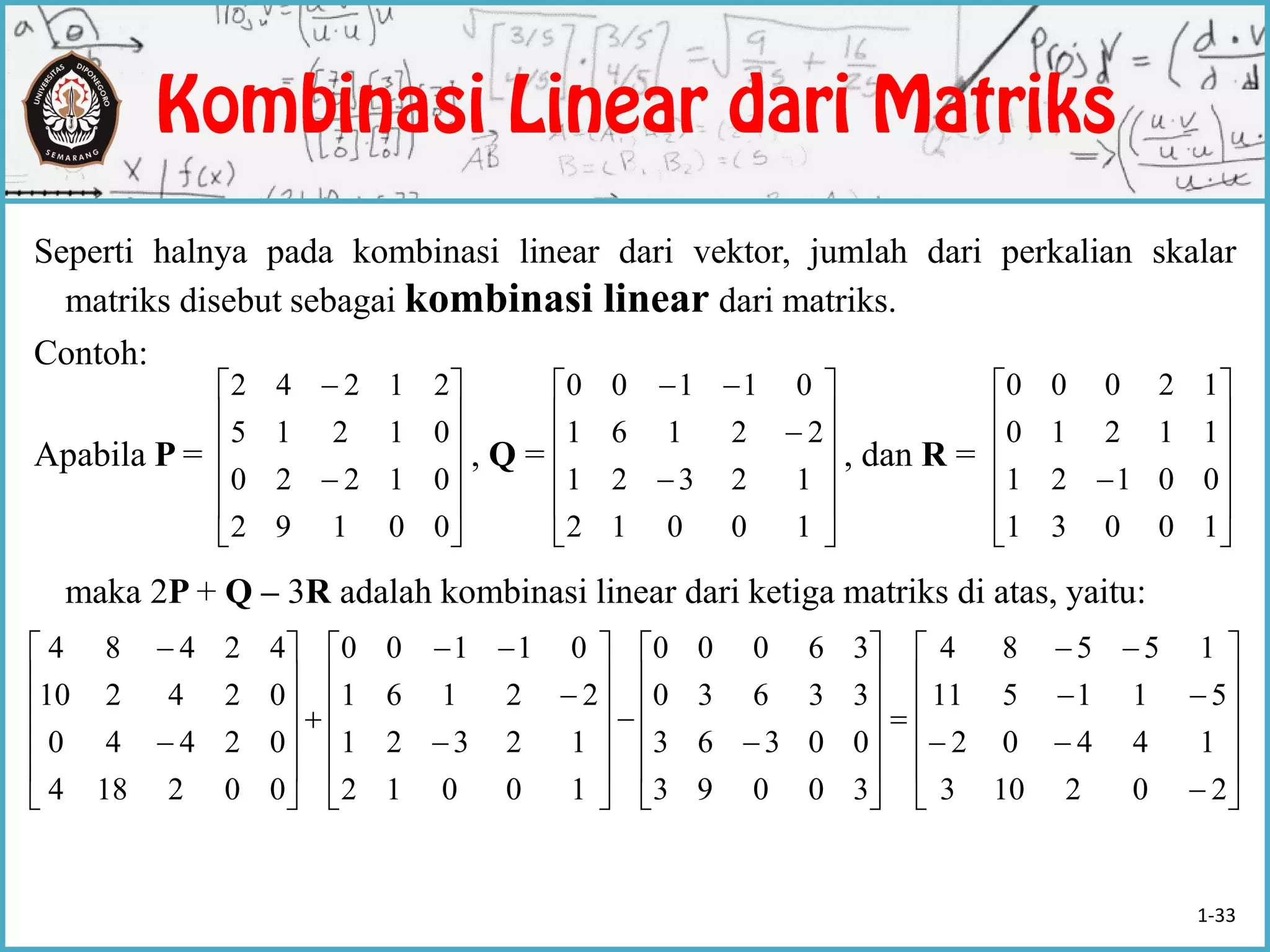 Seperti halnya pada kombinasi linear dari vektor, jumlah dari perkalian skalar
matriks disebut sebagai kombinasi linear dari matriks.
Contoh:
Apabila P = , Q = , dan R =
maka 2P + Q – 3R adalah kombinasi linear dari ketiga matriks di atas, yaitu:














00192
01220
01215
21242















10012
12321
22161
01100













10031
00121
11210
12000





























































202103
14402
511511
15584
30093
00363
33630
36000
10012
12321
22161
01100
002184
02440
024210
42484
1-33
 