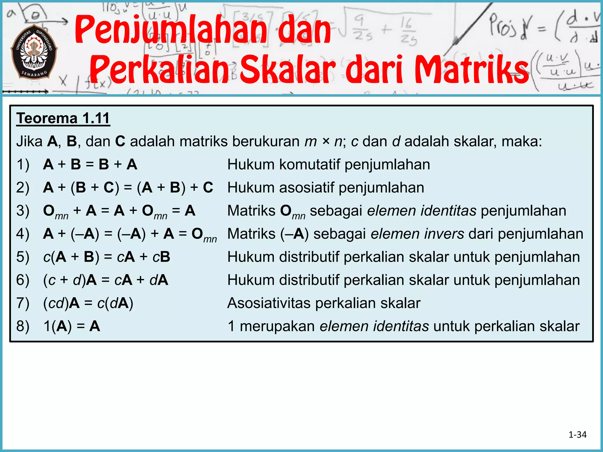 Teorema 1.11
Jika A, B, dan C adalah matriks berukuran m × n; c dan d adalah skalar, maka:
1) A + B = B + A Hukum komutatif penjumlahan
2) A + (B + C) = (A + B) + C Hukum asosiatif penjumlahan
3) Omn + A = A + Omn = A Matriks Omn sebagai elemen identitas penjumlahan
4) A + (–A) = (–A) + A = Omn Matriks (–A) sebagai elemen invers dari penjumlahan
5) c(A + B) = cA + cB Hukum distributif perkalian skalar untuk penjumlahan
6) (c + d)A = cA + dA Hukum distributif perkalian skalar untuk penjumlahan
7) (cd)A = c(dA) Asosiativitas perkalian skalar
8) 1(A) = A 1 merupakan elemen identitas untuk perkalian skalar
1-34
 