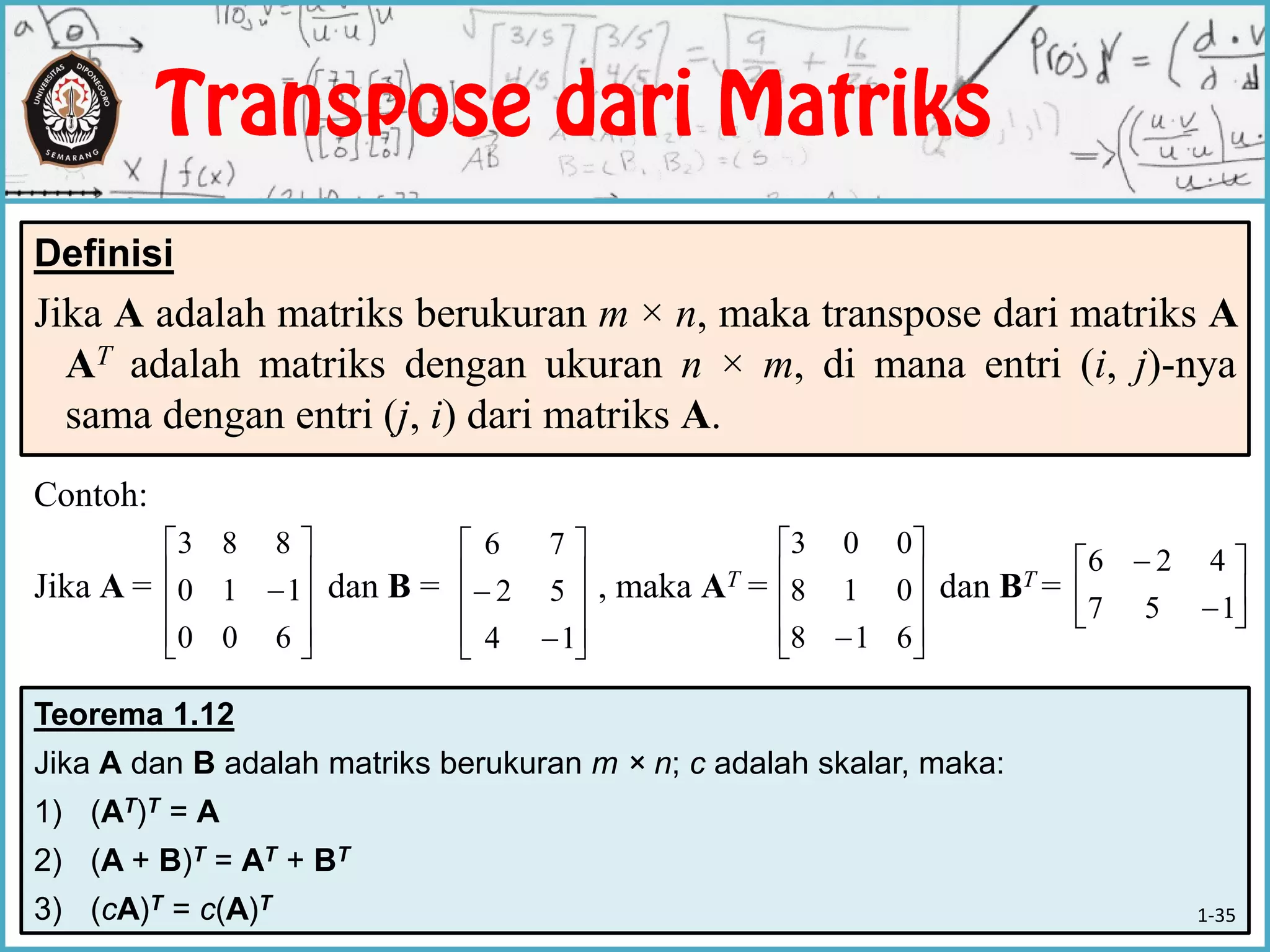 Teorema 1.12
Jika A dan B adalah matriks berukuran m × n; c adalah skalar, maka:
1) (AT)T = A
2) (A + B)T = AT + BT
3) (cA)T = c(A)T
Contoh:
Jika A = dan B = , maka AT = dan BT =
Definisi
Jika A adalah matriks berukuran m × n, maka transpose dari matriks A
AT adalah matriks dengan ukuran n × m, di mana entri (i, j)-nya
sama dengan entri (j, i) dari matriks A.











600
110
883












14
52
76










 618
018
003








157
426
1-35
 
