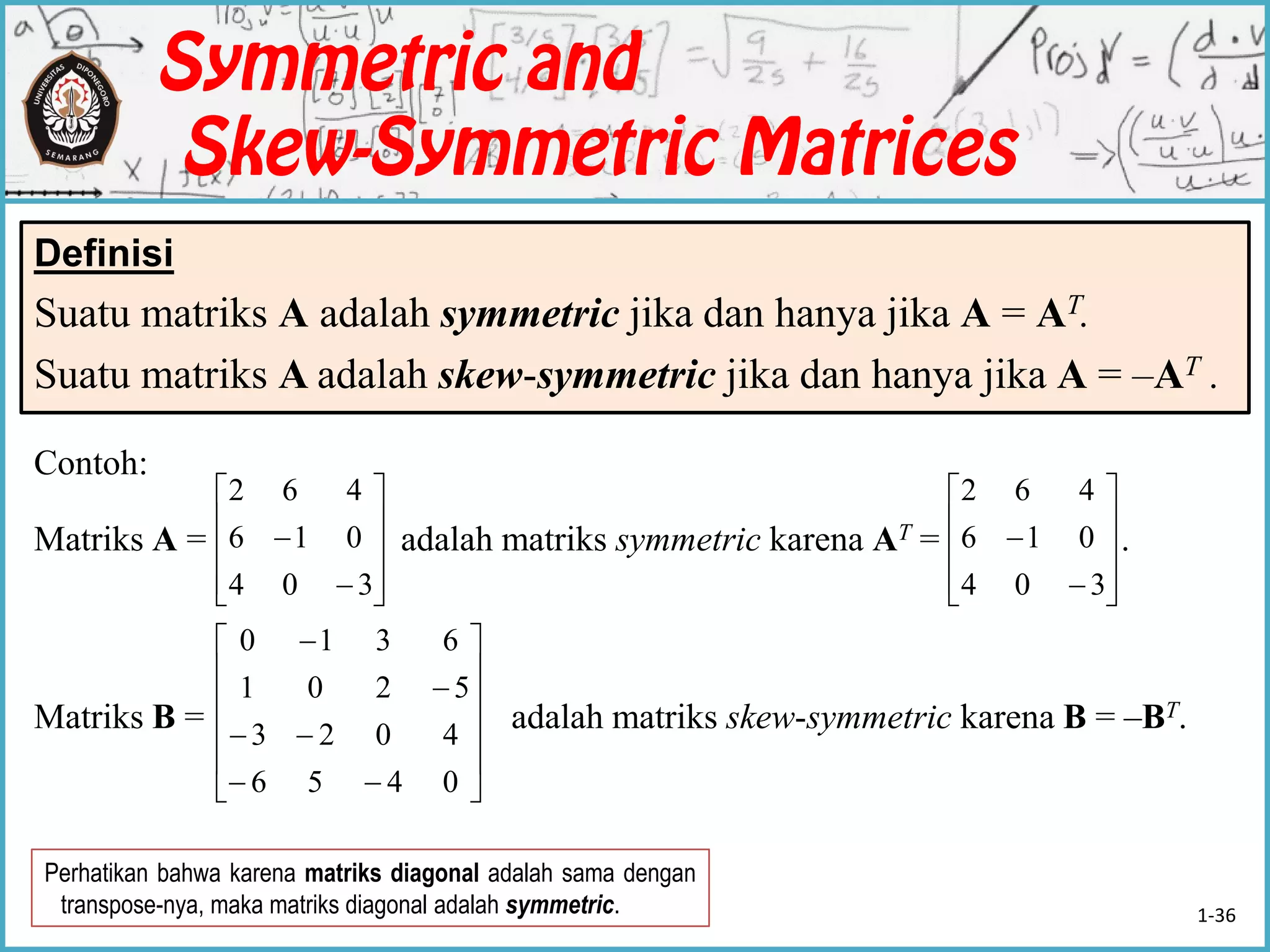 Contoh:
Matriks A = adalah matriks symmetric karena AT = .
Matriks B = adalah matriks skew-symmetric karena B = –BT.
Definisi
Suatu matriks A adalah symmetric jika dan hanya jika A = AT.
Suatu matriks A adalah skew-symmetric jika dan hanya jika A = –AT .












304
016
462












304
016
462
















0456
4023
5201
6310
Perhatikan bahwa karena matriks diagonal adalah sama dengan
transpose-nya, maka matriks diagonal adalah symmetric. 1-36
 