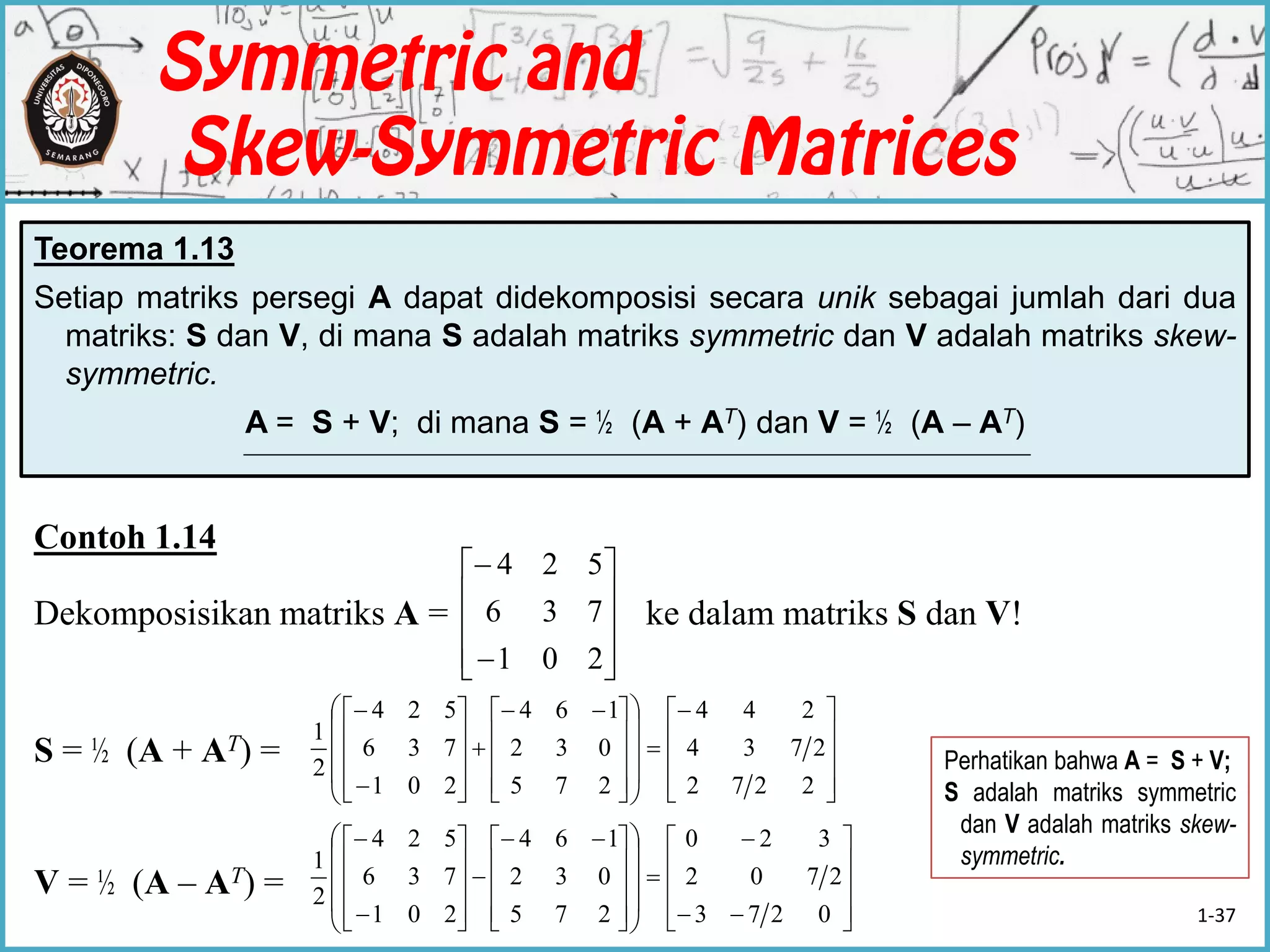 Contoh 1.14
Dekomposisikan matriks A = ke dalam matriks S dan V!
S = ½ (A + AT) =
V = ½ (A – AT) =
Teorema 1.13
Setiap matriks persegi A dapat didekomposisi secara unik sebagai jumlah dari dua
matriks: S dan V, di mana S adalah matriks symmetric dan V adalah matriks skew-
symmetric.
A = S + V; di mana S = ½ (A + AT) dan V = ½ (A – AT)












201
736
524






























 













2272
2734
244
275
032
164
201
736
524
2
1
































 













0273
2702
320
275
032
164
201
736
524
2
1
Perhatikan bahwa A = S + V;
S adalah matriks symmetric
dan V adalah matriks skew-
symmetric.
1-37
 