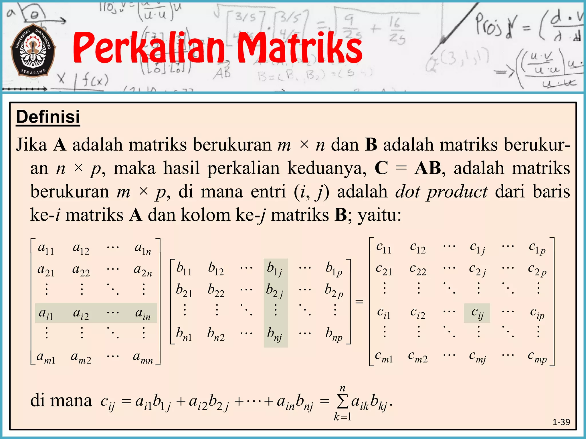 Definisi
Jika A adalah matriks berukuran m × n dan B adalah matriks berukur-
an n × p, maka hasil perkalian keduanya, C = AB, adalah matriks
berukuran m × p, di mana entri (i, j) adalah dot product dari baris
ke-i matriks A dan kolom ke-j matriks B; yaitu:
di mana




















mnmm
inii
n
n
aaa
aaa
aaa
aaa






21
21
22221
11211















npnjnn
pj
pj
bbbb
bbbb
bbbb




21
222221
111211




















mpmjmm
ipijii
pj
pj
cccc
cccc
cccc
cccc






21
21
222221
111211
.
1
2211 

n
k
kjiknjinjijiij babababac 
1-39
 
