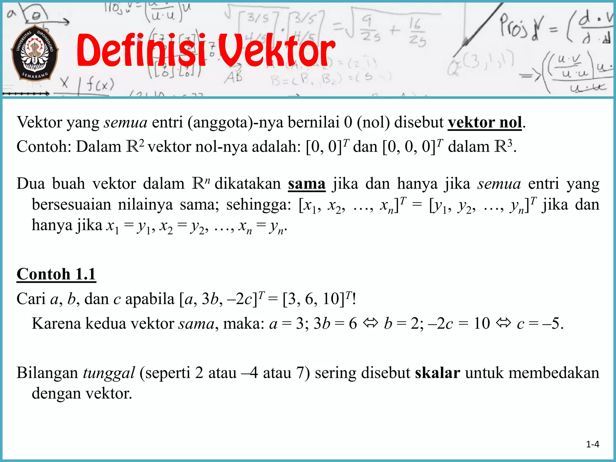 Vektor yang semua entri (anggota)-nya bernilai 0 (nol) disebut vektor nol.
Contoh: Dalam R2 vektor nol-nya adalah: [0, 0]T dan [0, 0, 0]T dalam R3.
Dua buah vektor dalam Rn dikatakan sama jika dan hanya jika semua entri yang
bersesuaian nilainya sama; sehingga: [x1, x2, …, xn]T = [y1, y2, …, yn]T jika dan
hanya jika x1 = y1, x2 = y2, …, xn = yn.
Contoh 1.1
Cari a, b, dan c apabila [a, 3b, –2c]T = [3, 6, 10]T!
Karena kedua vektor sama, maka: a = 3; 3b = 6  b = 2; –2c = 10  c = –5.
Bilangan tunggal (seperti 2 atau –4 atau 7) sering disebut skalar untuk membedakan
dengan vektor.
1-4
 