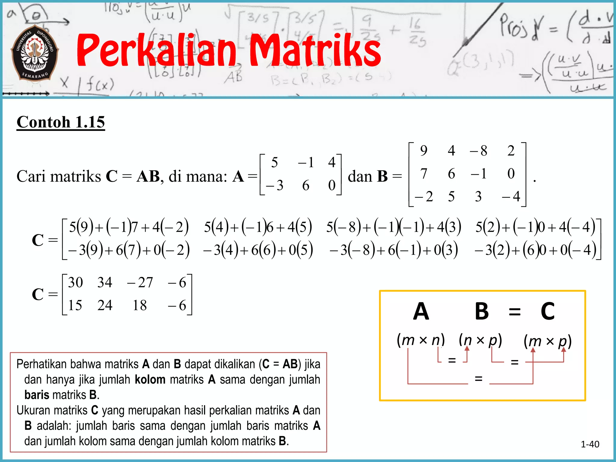 Contoh 1.15
Cari matriks C = AB, di mana: A = dan B = .
C =
C =








063
415













4352
0167
2849
                        
                       







400623301683506643207693
440125341185546145247195








6182415
6273430
Perhatikan bahwa matriks A dan B dapat dikalikan (C = AB) jika
dan hanya jika jumlah kolom matriks A sama dengan jumlah
baris matriks B.
Ukuran matriks C yang merupakan hasil perkalian matriks A dan
B adalah: jumlah baris sama dengan jumlah baris matriks A
dan jumlah kolom sama dengan jumlah kolom matriks B.
A · B = C
(m × n) (n × p) (m × p)
==
=
1-40
 