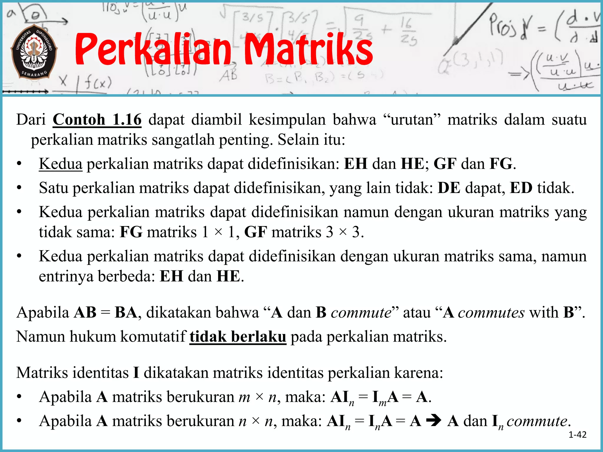Dari Contoh 1.16 dapat diambil kesimpulan bahwa “urutan” matriks dalam suatu
perkalian matriks sangatlah penting. Selain itu:
• Kedua perkalian matriks dapat didefinisikan: EH dan HE; GF dan FG.
• Satu perkalian matriks dapat didefinisikan, yang lain tidak: DE dapat, ED tidak.
• Kedua perkalian matriks dapat didefinisikan namun dengan ukuran matriks yang
tidak sama: FG matriks 1 × 1, GF matriks 3 × 3.
• Kedua perkalian matriks dapat didefinisikan dengan ukuran matriks sama, namun
entrinya berbeda: EH dan HE.
Apabila AB = BA, dikatakan bahwa “A dan B commute” atau “A commutes with B”.
Namun hukum komutatif tidak berlaku pada perkalian matriks.
Matriks identitas I dikatakan matriks identitas perkalian karena:
• Apabila A matriks berukuran m × n, maka: AIn = ImA = A.
• Apabila A matriks berukuran n × n, maka: AIn = InA = A  A dan In commute.
1-42
 