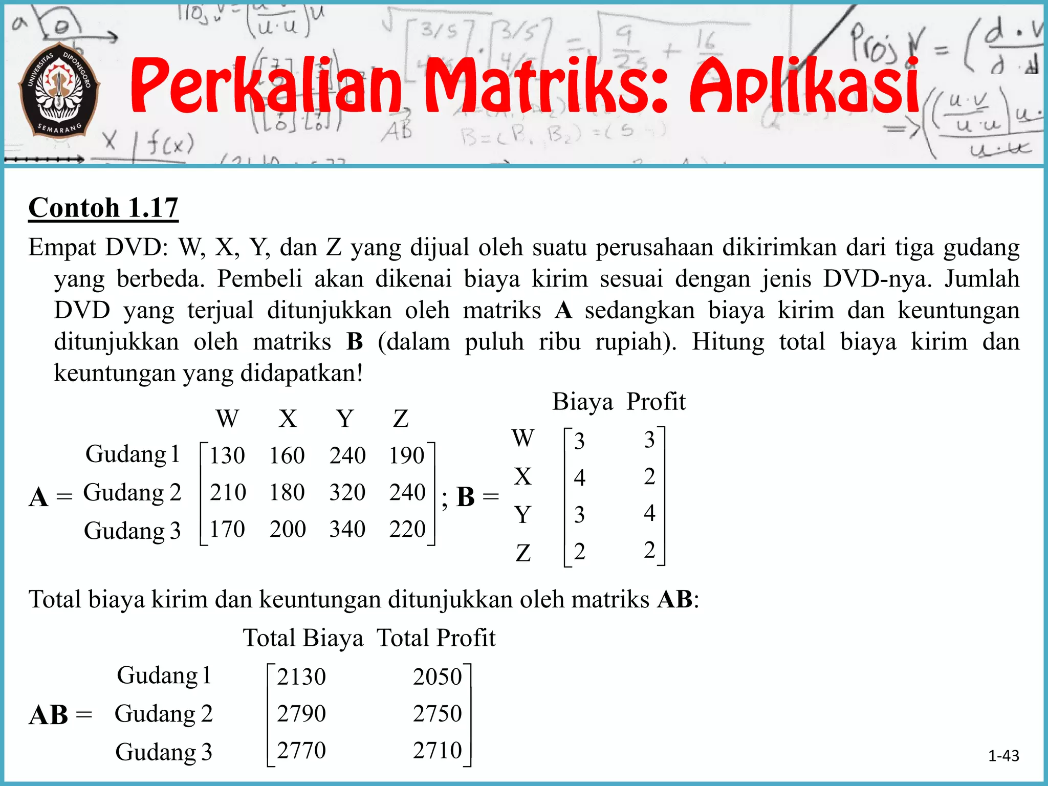 Contoh 1.17
Empat DVD: W, X, Y, dan Z yang dijual oleh suatu perusahaan dikirimkan dari tiga gudang
yang berbeda. Pembeli akan dikenai biaya kirim sesuai dengan jenis DVD-nya. Jumlah
DVD yang terjual ditunjukkan oleh matriks A sedangkan biaya kirim dan keuntungan
ditunjukkan oleh matriks B (dalam puluh ribu rupiah). Hitung total biaya kirim dan
keuntungan yang didapatkan!
A = ; B =
Total biaya kirim dan keuntungan ditunjukkan oleh matriks AB:
AB =










220340200170
240320180210
190240160130
3Gudang
2Gudang
1Gudang
Z
Y
X
W
3Gudang
2Gudang
1Gudang
W X Y Z
Biaya Profit






2
3
4
3






2
4
2
3
Total Biaya Total Profit





2770
2790
2130





2710
2750
2050
1-43
 